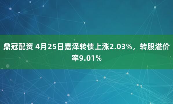 鼎冠配资 4月25日嘉泽转债上涨2.03%，转股溢价率9.01%