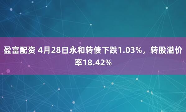 盈富配资 4月28日永和转债下跌1.03%，转股溢价率18.42%