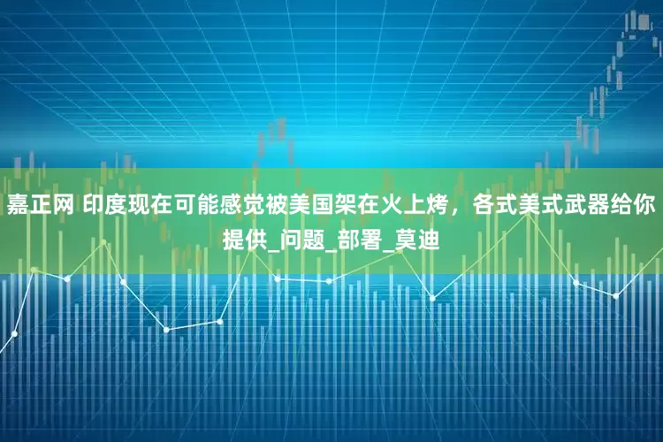 嘉正网 印度现在可能感觉被美国架在火上烤，各式美式武器给你提供_问题_部署_莫迪