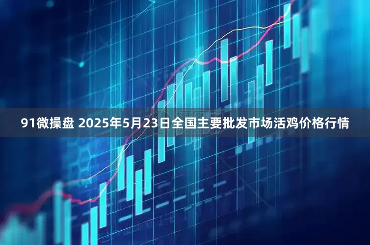 91微操盘 2025年5月23日全国主要批发市场活鸡价格行情