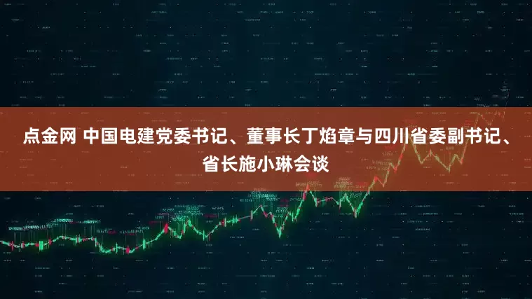 点金网 中国电建党委书记、董事长丁焰章与四川省委副书记、省长施小琳会谈