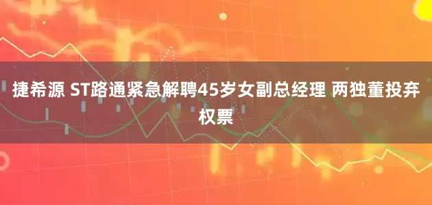 捷希源 ST路通紧急解聘45岁女副总经理 两独董投弃权票