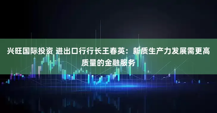 兴旺国际投资 进出口行行长王春英：新质生产力发展需更高质量的金融服务