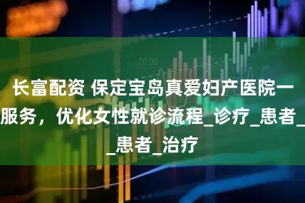 长富配资 保定宝岛真爱妇产医院一站式服务，优化女性就诊流程_诊疗_患者_治疗