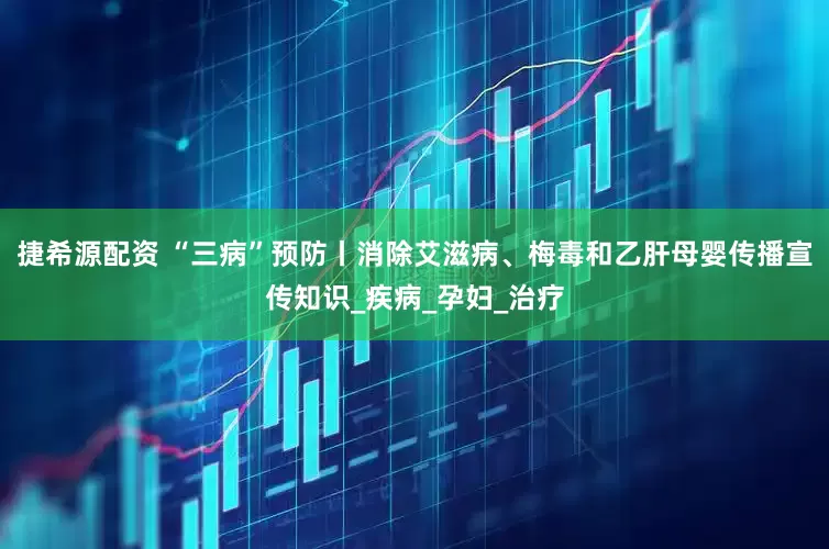 捷希源配资 “三病”预防丨消除艾滋病、梅毒和乙肝母婴传播宣传知识_疾病_孕妇_治疗