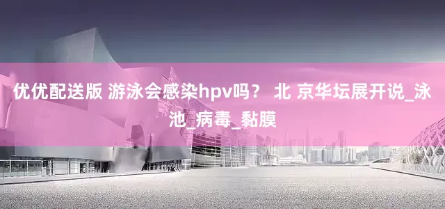 优优配送版 游泳会感染hpv吗？ 北 京华坛展开说_泳池_病毒_黏膜