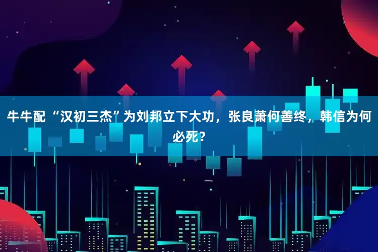 牛牛配 “汉初三杰”为刘邦立下大功，张良萧何善终，韩信为何必死？