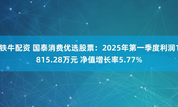 铁牛配资 国泰消费优选股票：2025年第一季度利润1815.28万元 净值增长率5.77%