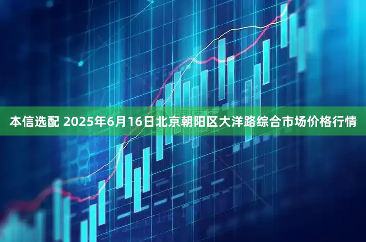 本信选配 2025年6月16日北京朝阳区大洋路综合市场价格行情