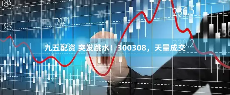 九五配资 突发跳水！300308，天量成交
