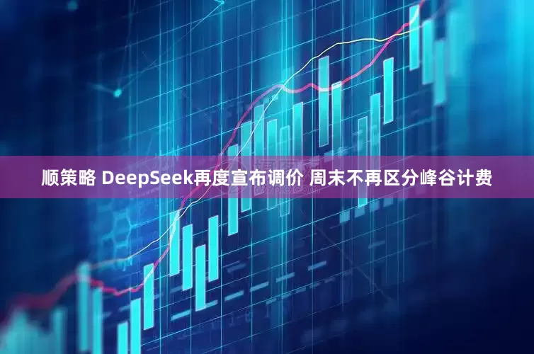 顺策略 DeepSeek再度宣布调价 周末不再区分峰谷计费