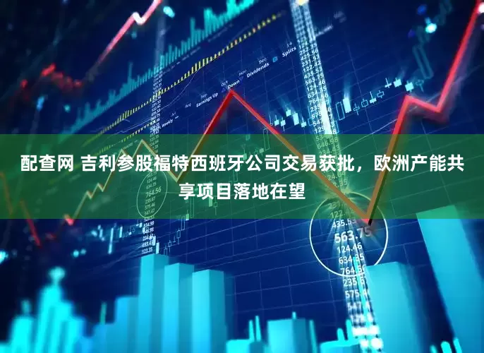 配查网 吉利参股福特西班牙公司交易获批，欧洲产能共享项目落地在望
